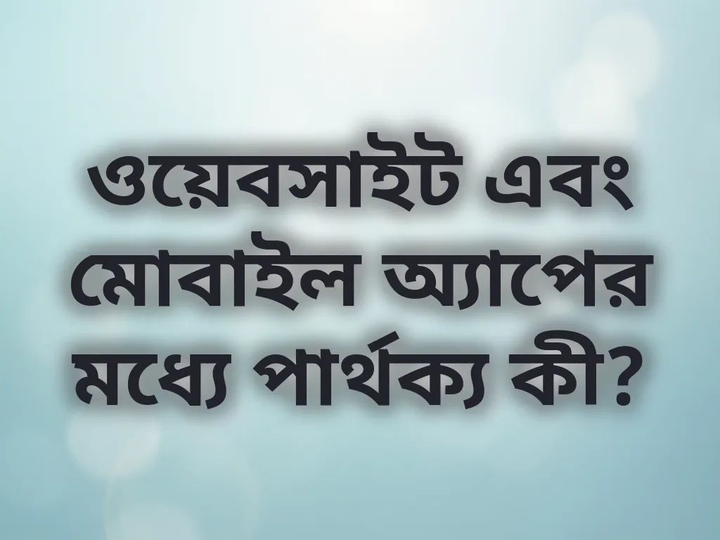ওয়েবসাইট এবং মোবাইল অ্যাপের মধ্যে পার্থক্য কী?